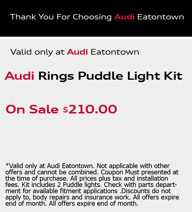 Thank You For Choosing Audi Eatontown.Audi Rings Puddle Light Kit. On Sale $210.00. *Valid only at Audi Eatontown. Not applicable with other offers and cannot be combined. Coupon Must presented at the time of purchase. All prices plus tax and installation fees. Kit includes 2 Puddle lights. Check with parts department for available fitment applications .Discounts do not apply to, body repairs and insurance work. All offers expire end of month. All offers expire end of month.