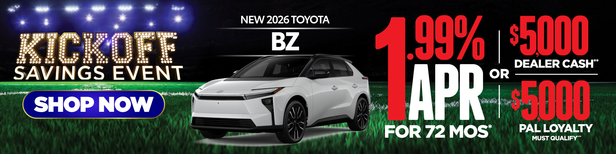 New 2026 Toyota BZ1.99% APR for 72 Mos* 0r $5,000 Dealer Cash** (then put horizontal bar and under it put this: $5000 PAL LOYALTY must qualify*** (We want both $5000 offer to be same size)