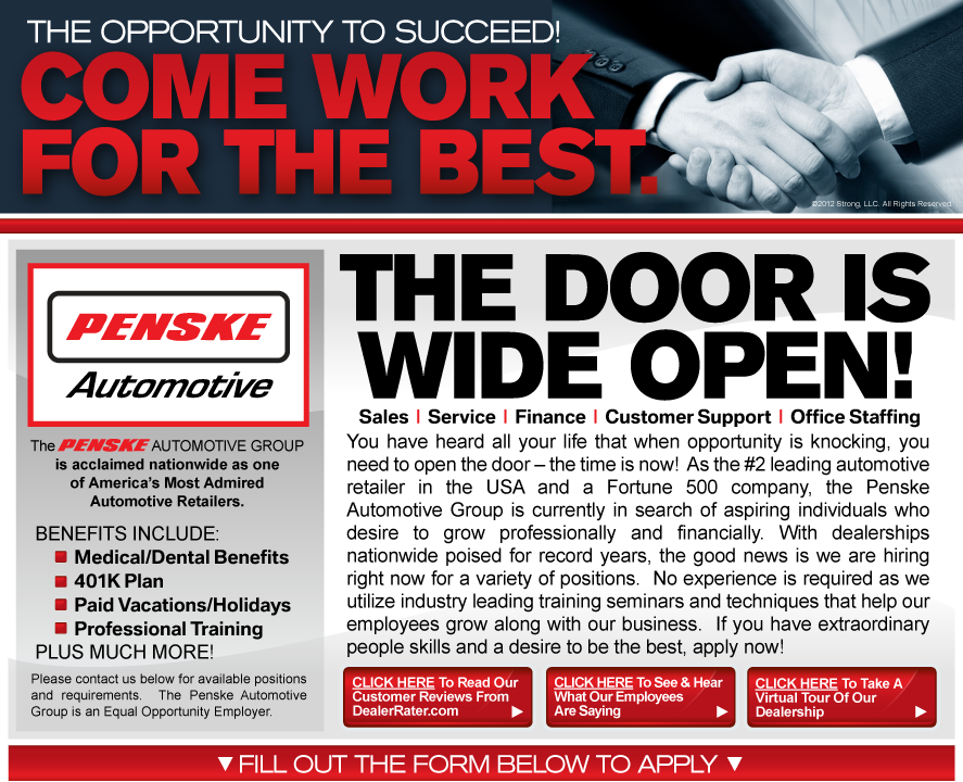 You have heard all your life that when opportunity is knocking, you need to open the door – the time is now!  As the #2 leading automotive retailer in the USA and a Fortune 500 company, the Penske Automotive Group is currently in search of aspiring individuals who desire to grow professionally and financially.  With dealerships nationwide poised for record years, the good news is we are hiring right now for a variety of positions.  No experience is required as we utilize industry leading training seminars and techniques that help our employees grow along with our business.  If you have extraordinary people skills and a desire to be the best, apply now!