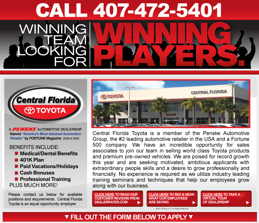 Central Florida Toyota is a member of the Penske Automotive Group, the #2 leading automotive retailer in the USA and a Fortune 500 company. We have an incredible opportunity for sales associates to join our team in selling world class Toyota products and premium pre-owned vehicles. We are poised for record growth this year and are seeking motivated, ambitious sales professionals with extraordinary people skills and a desire to earn up to $100,000 in yearly compensation. No experience is required as we utilize industry leading training seminars and techniques that help our employees grow along with our business.