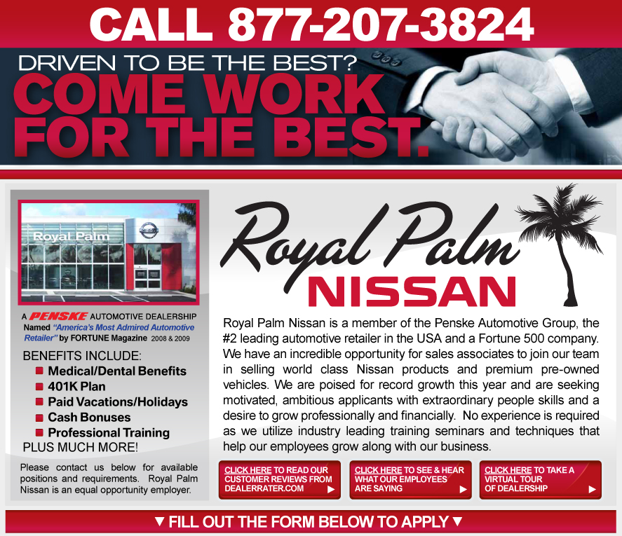 Royal Palm Nissan is a member of the Penske Automotive Group, the #2 leading automotive retailer in the USA and a Fortune 500 company. We have an incredible opportunity for sales associates to join our team in selling world class Nissan products and premium pre-owned vehicles. We are poised for record growth this year and are seeking motivated, ambitious sales professionals with extraordinary people skills and a desire to earn up to $100,000 in yearly compensation. No experience is required as we utilize industry leading training seminars and techniques that help our employees grow along with our business.