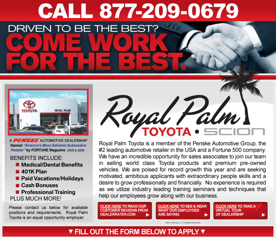 Royal Palm Toyota is a member of the Penske Automotive Group, the #2 leading automotive retailer in the USA and a Fortune 500 company. We have an incredible opportunity for sales associates to join our team in selling world class Toyota products and premium pre-owned vehicles. We are poised for record growth this year and are seeking motivated, ambitious sales professionals with extraordinary people skills and a desire to earn up to $100,000 in yearly compensation. No experience is required as we utilize industry leading training seminars and techniques that help our employees grow along with our business.