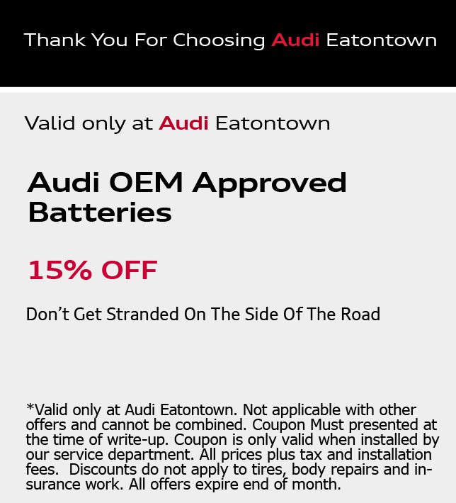 Thank You for choosing Audi Eatontown. Audi OEM Approved Batteries 15% OFF. Don't Get Stranded On The Side Of The Road. *Valid only at Audi Eatontown. Not applicable with other offers and cannot be combined. Coupon Must presented at the time of write-up. Coupon is only valid when installed by our service department. All prices plus tax and installation fees.  Discounts do not apply to tires, body repairs and insurance work. All offers expire end of month.