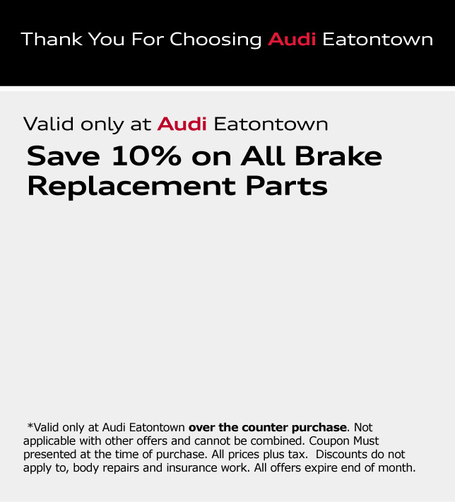 Thank You For Choosing Audi Eatontown. Save 10% on All Brake Replacement Parts. *Valid only at Audi Eatontown over the counter purchase. Not applicable with other offers and cannot be combined. Coupon Must presented at the time of purchase. All prices plus tax.  Discounts do not apply to, body repairs and insurance work. All offers expire end of month.