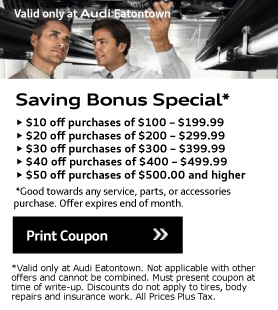 Valid only at Audi Eatontown. Saving Bonus Special*• $10 off purchases of $100 - $199.99• $20 off purchases of $200 - $299.99• $30 off purchases of $300 - $399.99• $40 off purchases of $400 - $499.99• $50 off purchases of $500.00 and higher. *Good towards any service, parts, or accessories purchase. Offer expires end of month. Print Coupon.*Valid only at Audi Eatontown. Not applicable with other offers and cannot be combined. Must present coupon at time of write-up. Discounts do not apply to tires, body repairs and insurance work. All Prices Plus Tax.
