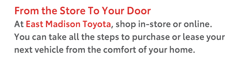 From the Store To Your Door At East Madison Toyota, shop in-store or online. You can take all the steps to purchase or lease your next vehicle from the comfort of your home.