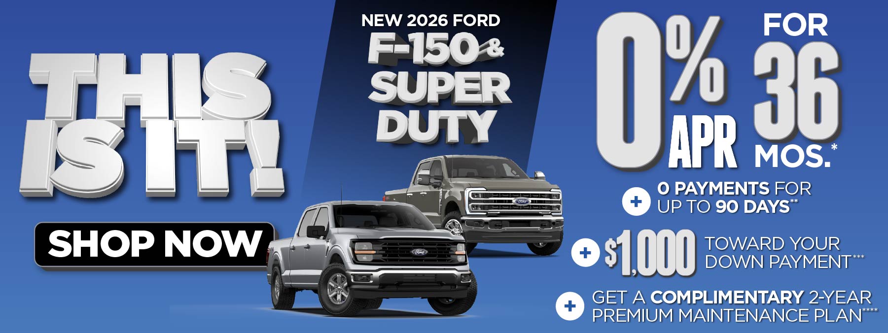 New 2026 Ford F-150 & Super Duty	0% APR for 36 mos.*+ 0 Payments for up to 90 Days** + $1,000 Toward Your Down Payment*** Plus, Get a Complimentary 2-year Premium Maintenance Plan****