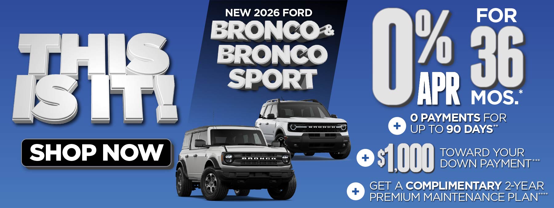 New 2026 Ford Bronco & Bronco Sport	0% APR for 36 mos.*+ 0 Payments for up to 90 Days** + $1,000 Toward Your Down Payment***
Plus, Get a Complimentary 2-year Premium Maintenance Plan****