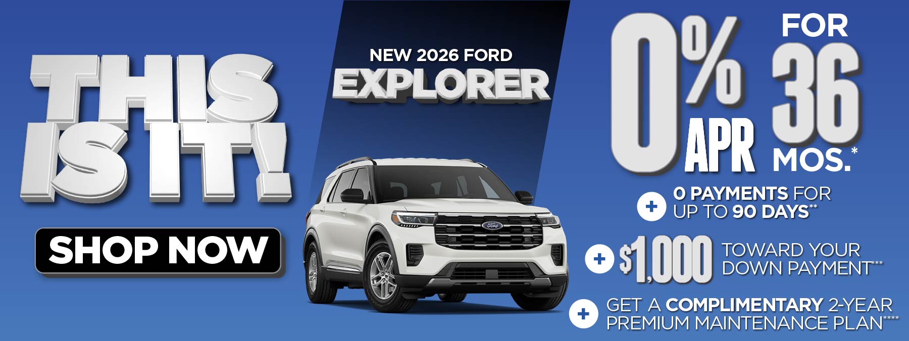 New 2026 Ford Explorer 0% APR for 36 mos.*+ 0 Payments for up to 90 Days** + $1,000 Toward Your Down Payment*** Plus, Get a Complimentary 2-year Premium Maintenance Plan****