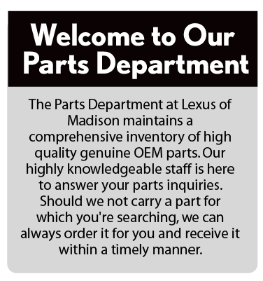 Welcome to Our Parts Department. | The Parts Department at Lexus of Madison maintains a comprehensive inventory of high quality genuine OEM parts. Our highly knowledgeable staff is here to answer your parts inquiries. Should we not carry a part for which you're searching, we can always order it for you and receive it within a timely manner.