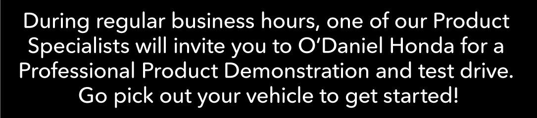 During regular business hours, one of our Product Specialists will invite you to O’Daniel Honda for a Professional Product Demonstration and test drive. Go pick out your vehicle to get started!