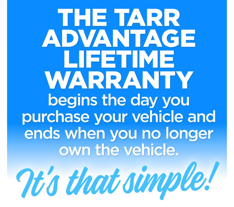 The Tarr Advantage Lifetime Warranty begins the day you purchase your vehicle and ends when you no longer own the vehicle. It's that simple.