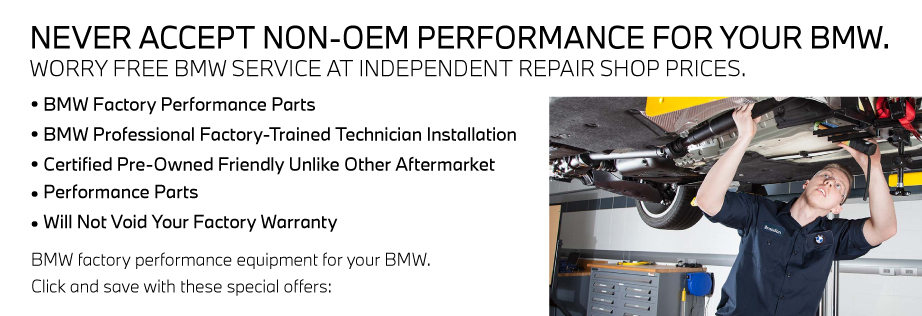 NEVER ACCEPT NON-OEM PERFORMANCE FOR YOUR BMW. WORRY FREE BMW SERVICE AT INDEPENDENT REPAIR SHOP PRICES.• BMW Factory Performance Parts• BMW Professional Factory-Trained Technician Installation• Certified Pre-Owned Friendly Unlike Other Aftermarket• Performance Parts• Will Not Void Your Factory WarrantyBMW factory performance equipment for your Bimmer.Click and save with these special offers: 