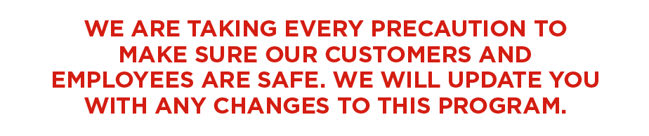 WE ARE TAKING EVERY PRECAUTION TO MAKE SURE OUR CUSTOMERS AND EMPLOYEES ARE SAFE. WE WILL UPDATE YOU WITH ANY CHANGES TO THIS PROGRAM.